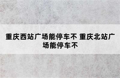 重庆西站广场能停车不 重庆北站广场能停车不